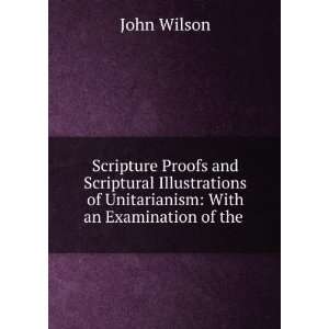   Scriptural Illustrations of Unitarianism With an Examination of the